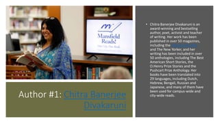 Author #1: Chitra Banerjee
Divakaruni
• Chitra Banerjee Divakaruni is an
award-winning and bestselling
author, poet, activist and teacher
of writing. Her work has been
published in over 50 magazines,
including the Atlantic Monthly
and The New Yorker, and her
writing has been included in over
50 anthologies, including The Best
American Short Stories, the
O.Henry Prize Stories and the
Pushcart Prize Anthology. Her
books have been translated into
29 languages, including Dutch,
Hebrew, Bengali, Russian and
Japanese, and many of them have
been used for campus-wide and
city-wide reads.
 