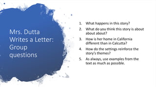 Mrs. Dutta
Writes a Letter:
Group
questions
1. What happens in this story?
2. What do you think this story is about
about about?
3. How is her home in California
different than in Calcutta?
4. How do the settings reinforce the
story’s themes?
5. As always, use examples from the
text as much as possible.
 