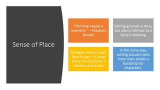 Sense of Place
“Nothing happens
nowhere.” —Elizabeth
Bowen
Setting grounds a story,
but also is intrinsic to a
story’s meaning
Dialogue means more
than it says—it helps
show the character’s
identity and quest
In the same way,
setting should mean
more than simply a
backdrop for
characters.
 
