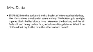 Mrs. Dutta
• STEPPING into the back yard with a bucket of newly washed clothes,
Mrs. Dutta views the sky with some anxiety. The butter- gold sunlight
is gone, black- bellied clouds have taken over the horizon, and the air
feels still and heavy on her face, as before a Bengal storm. What if her
clothes don't dry by the time the others return home?
 