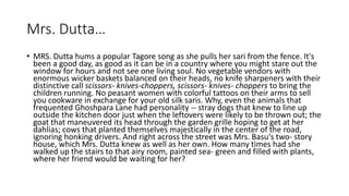 Mrs. Dutta…
• MRS. Dutta hums a popular Tagore song as she pulls her sari from the fence. It's
been a good day, as good as it can be in a country where you might stare out the
window for hours and not see one living soul. No vegetable vendors with
enormous wicker baskets balanced on their heads, no knife sharpeners with their
distinctive call scissors- knives-choppers, scissors- knives- choppers to bring the
children running. No peasant women with colorful tattoos on their arms to sell
you cookware in exchange for your old silk saris. Why, even the animals that
frequented Ghoshpara Lane had personality -- stray dogs that knew to line up
outside the kitchen door just when the leftovers were likely to be thrown out; the
goat that maneuvered its head through the garden grille hoping to get at her
dahlias; cows that planted themselves majestically in the center of the road,
ignoring honking drivers. And right across the street was Mrs. Basu's two- story
house, which Mrs. Dutta knew as well as her own. How many times had she
walked up the stairs to that airy room, painted sea- green and filled with plants,
where her friend would be waiting for her?
 