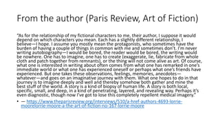 From the author (Paris Review, Art of Fiction)
“As for the relationship of my fictional characters to me, their author, I suppose it would
depend on which characters you mean. Each has a slightly different relationship, I
believe—I hope. I assume you mostly mean the protagonists, who sometimes have the
burden of having a couple of things in common with me and sometimes don’t. I’m never
writing autobiography—I would be bored, the reader would be bored, the writing would
be nowhere. One has to imagine, one has to create (exaggerate, lie, fabricate from whole
cloth and patch together from remnants), or the thing will not come alive as art. Of course,
what one is interested in writing about often comes from what one has remarked in one’s
immediate world or what one has experienced oneself or perhaps what one’s friends have
experienced. But one takes these observations, feelings, memories, anecdotes—
whatever—and goes on an imaginative journey with them. What one hopes to do in that
journey is to imagine deeply and well and thereby somehow both gather and mine the
best stuff of the world. A story is a kind of biopsy of human life. A story is both local,
specific, small, and deep, in a kind of penetrating, layered, and revealing way. Perhaps it’s
even diagnostic, though now I’ve got to lose this completely repellent medical imagery.”
• — https://www.theparisreview.org/interviews/510/a-href-authors-4693-lorrie-
moorelorrie-moore-a-the-art-of-fiction-no-167-lorrie-moore
 