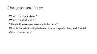Character and Place
• What’s the story about?
• What’s it about about?
• “Illinois. It makes me sarcastic to be here.”
• What is the relationship between the protagonist, Zoe, and Illinois?
• Other observations?
 