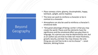 Beyond
Geography
• Place conveys a tone: gloomy, claustrophobic, happy,
laid back, uptight, weird, hopeless
• This tone can work to reinforce a character or be in
contrast to a character
• Atmosphere can also be used to reinforce a character’s
emotional state
• “One great advantage of being a writer is that you may
create the world. Places and the elements have the
significance and the emotional effect you give them in
language. As a person you may be depressed by rain, but
as an author you are free to make rain mean freshness,
growth, bounty, and God. You may choose; the only
thing you are not free to do is not to choose.” —Janet
Malcolm, Writing Fiction
 