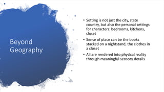 Beyond
Geography
• Setting is not just the city, state
country, but also the personal settings
for characters: bedrooms, kitchens,
closet
• Sense of place can be the books
stacked on a nightstand, the clothes in
a closet
• All are rendered into physical reality
through meaningful sensory details
 