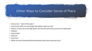 Other Ways to Consider Sense of Place
• Genius loci—”spirit of the place”
• Community: Who are the people that define a town or city?
• Nature: A story set in the high desert can’t be the same story as one set in Nantucket
• Political
• Experiential
• Spiritual
• And more
• What are some fictionalized/invented places that have stuck with you?
 