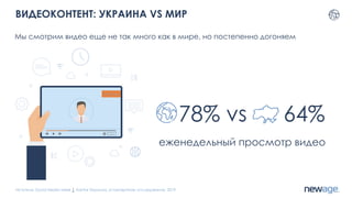 ВИДЕОКОНТЕНТ: УКРАИНА VS МИР
Мы смотрим видео еще не так много как в мире, но постепенно догоняем
Источник: Social Media week 1, Kantar Украина, установочное исследование, 2019
78% vs 64%
еженедельный просмотр видео
 