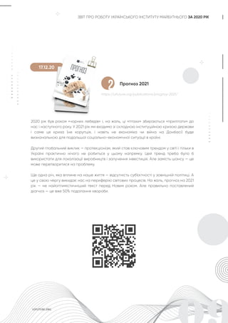 ЗВІТ ПРО РОБОТУ УКРАЇНСЬКОГО ІНСТИТУТУ МАЙБУТНЬОГО ЗА 2020 РІК
Прогноз 2021
https://uifuture.org/publications/prognoz-2021/
2020 рік був роком «чорних лебедів» і, на жаль, ці «птахи» збираються «прилітати» до
нас і наступного року. У 2021 рік ми входимо зі складною інституційною кризою держави
і саме ця криза (не корупція, і навіть не економіка чи війна на Донбасі) буде
визначальною для подальшої соціально-економічної ситуації в країні.
Другий глобальний виклик — протекціонізм, який став ключовим трендом у світі і тільки в
Україні практично нічого не робиться у цьому напрямку. Цей тренд треба було б
використати для локалізації виробництв і залучення інвестицій. Але замість шансу — це
може перетворитися на проблему.
Ще одна річ, яка вплине на наше життя — відсутність суб‘єктності у зовнішній політиці. А
це у свою чергу викидає нас на периферію світових процесів. На жаль, прогноз на 2021
рік — не найоптимістичніший текст перед Новим роком. Але правильно поставлений
діагноз — це вже 50% подолання хвороби.
2
17.12.20
 