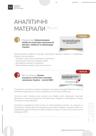 АНАЛІТИЧНІ
МАТЕРІАЛИ (26 шт.)
Презентація: Запропонована
майбутня структура національної
безпеки, оборони та правосуддя
України
Запропонована майбутня структура національної безпеки, оборони та правосуддя
України. Проаналізовано:
– Потреби та принципи антикризового управління;
– Антикризова структура найвищого рівня
– Ідентифікація кризового управління
– Реорганізація основних структур міністерств.
1
Звіт по проєкту: Оцінка
соціально-політичних настроїв
населення України – лютий 2020
Соціологічне опитування, яке було проведене компанією “Нью Імідж Маркетинг Груп” на
замовлення Українського інституту майбутнього 13–23 лютого 2020 року.
Частиною цього проєкту, який охоплює всю Україну (крім окупованих територій
Донецької та Луганської областей і АР Крим), була, зокрема, й оцінка деяких аспектів
встановлення миру в Донбасі.
Опитування проводилося face-to-face за структурованою анкетою на планшеті на
базі додатку “Лемур” удомогосподарствах респондентів. Вибірка становила 2410 осіб і
представляє доросле населення України (18 років і старші). Статистична погрішність не
перевищує 2,05%.
2
11.02.20
10.03.20
 