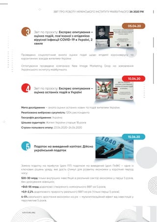 ЗВІТ ПРО РОБОТУ УКРАЇНСЬКОГО ІНСТИТУТУ МАЙБУТНЬОГО ЗА 2020 РІК
Звіт по проєкту: Експрес опитування –
оцінка подій, пов’язаної з епідемією
вірусної інфекції COVID-19 в Україні, 2
хвиля
Проведено соціологічний аналіз оцінки подій щодо епідемії коронавірусу та
карантинних заходів жителями України
Оптитування проведене компанією New Image Marketing Grop на замовлення
Українського інституту майбутнього.
3
05.04.20
Податок на виведений капітал: Дійсно
український податок
Заміна податку на прибуток (далі ПП) податком на виведений (далі ПнВК) – одне із
ключових рішень уряду, яке дасть стимул для розвитку економіки у короткий період
часу:
$20-30 млрд тільки внутрішніх інвестицій в реальний сектор економіки у перші 5 років,
без урахування зовнішніх;
+$45-55 млрд додатково створеного номінального ВВП за 5 років;
+0,9-2,2% додаткового приросту реального ВВП на рік (тільки перші 5 років);
4-5% реального зростання економіки на рік – мультиплікаційний ефект від інвестицій у
перспективі 5 років.
5
Звіт по проєкту: Експрес опитування –
оцінка останніх подій в Україні
Мета дослідження – аналіз оцінки останніх новин та подій жителями України.
Реалізована вибіркова сукупність: 1204 респондента
Географія дослідження: Україна
Цільова аудиторія: Жителі України старше 18 років
Строки польового етапу: 23.04.2020-24.04.2020
4
10.04.20
15.06.20
 