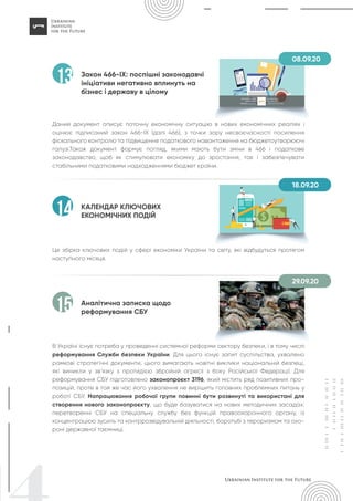 Закон 466-IX: поспішні законодавчі
ініціативи негативно вплинуть на
бізнес і державу в цілому
Даний документ описує поточну економічну ситуацію в нових економічних реаліях і
оцінює підписаний закон 466-IX (далі 466), з точки зору несвоєчасності посилення
фіскального контролю та підвищення податкового навантаження на бюджетоутворюючі
галузі.Також документ формує погляд, якими мають бути зміни в 466 і податкове
законодавство, щоб як стимулювати економіку до зростання, так і забезпечувати
стабільними податковими надходженнями бюджет країни.
13
КАЛЕНДАР КЛЮЧОВИХ
ЕКОНОМІЧНИХ ПОДІЙ
Це збірка ключових подій у сфері економіки України та світу, які відбудуться протягом
наступного місяця.
14
Аналітична записка щодо
реформування СБУ
В Україні існує потреба у проведенні системної реформи сектору безпеки, і в тому числі
реформування Служби безпеки України. Для цього існує запит суспільства, ухвалено
рамкові стратегічні документи, цього вимагають новітні виклики національній безпеці,
які виникли у зв’язку з протидією збройній агресії з боку Російської Федерації. Для
реформування СБУ підготовлено законопроєкт 3196, який містить ряд позитивних про-
позицій, проте в той же час його ухвалення не вирішить головних проблемних питань у
роботі СБУ. Напрацювання робочої групи повинні бути розвинуті та використані для
створення нового законопроєкту, що буде базуватися на нових методичних засадах:
перетворенні СБУ на спеціальну службу без функцій правоохоронного органу, із
концентрацією зусиль та контррозвідувальній діяльності, боротьбі з тероризмом та охо-
роні державної таємниці.
15
08.09.20
18.09.20
29.09.20
 