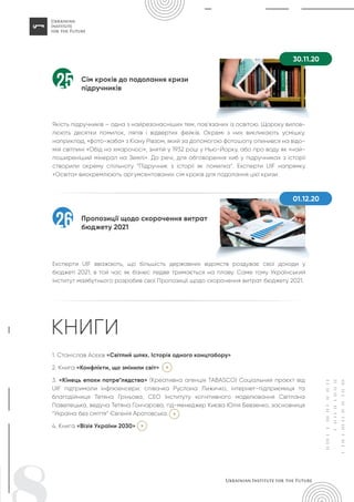 Сім кроків до подолання кризи
підручників
Якість підручників – одна з найрезонасніших тем, пов’язаних із освітою. Щороку вилов-
люють десятки помилок, ляпів і відвертих фейків. Окремі з них викликають усмішку,
наприклад, «фото-жаба» з Кіану Рівзом, який за допомогою фотошопу опинився на відо-
мій світлині «Обід на хмарочосі», знятій у 1932 році у Нью-Йорку, або про воду як «най-
поширеніший мінерал на Землі». До речі, для обговорення хиб у підручниках з історії
створили окрему спільноту “Підручник з історії як помилка“. Експерти UIF напрямку
«Освіта» виокремлюють аргумсентованих сім кроків для подолання цієї кризи.
25
Пропозиції щодо скорочення витрат
бюджету 2021
Експерти UIF вважають, що більшість державних відомств роздуває свої доходи у
бюджеті 2021, в той час як бізнес ледве тримається на плаву. Саме тому Український
інститут майбутнього розробив свої Пропозиції щодо скорочення витрат бюджету 2021.
26
30.11.20
01.12.20
1. Станіслав Асєєв «Світлий шлях. Історія одного концтабору»
2. Книга «Конфлікти, що змінили світ»
3. «Кінець епохи потре*лядства» (Креативна агенція TABASCO) Соціальний проєкт від
UIF підтримали інфлюенсери: співачка Руслана Лижичко, інтернет-підприємиця та
благодійниця Тетяна Гріньова, СЕО Інституту когнітивного моделювання Світлана
Павелецька, ведуча Тетяна Гончарова, гід-менеджер Києва Юлія Бевзенко, засновниця
“Україна без сміття” Євгенія Аратовська.
4. Книга «Візія України 2030»
КНИГИ
 