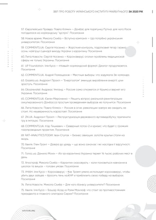 ЗВІТ ПРО РОБОТУ УКРАЇНСЬКОГО ІНСТИТУТУ МАЙБУТНЬОГО ЗА 2020 РІК
57. Європейська Правда. Павло Клімкін – Донбас для порятунку Путіна: для чого Росія
погодилася на нормандську ''зустріч''. Посилання
58. Новое время. Микола Скиба – Вступна кампанія — Що потрібно українським
університетам. Посилання
59. COMMENTS.UA. Сергій Носенко – Жорсткий контроль, податковий тягар і важка
осінь: найгірші сценарії виходу України з карантину. Посилання
60. Лига.Новости. Сергій Носенко – Коронавирус оголил проблемы медицинской
сферы не только Украины. Посилання
61. UP Foundation. Ілія Куса – «Новый» нормандский формат. Диалог продолжается.
Посилання
62. COMMENTS.UA. Андрій Помащанов – Местные выборы: что задумала Зе-команда.
63. Gazeta.ua. Андріант Прокіп – "Енергоатом" зменшує вироблення енергії: ціни
зростуть. Посилання
64. Obozrevatel. Андреас Умланд – Россия сама откажется от Крыма и вернет его
Украине. Посилання
65. COMMENTS.UA. Євген Мироненко – Решить вопрос реальной реинтеграции
оккупированного Донбасса простым проведением выборов не получится. Посилання
66. Лига.Новости. Павло Клімкін – Россия в огне: революции завтра же ожидать не
стоит. Но неуверенность нарастает. Посилання
67. ZN.UA. Андріант Прокіп – Реструктуризація державного вуглевидобутку: припинити
гру в імітацію. Посилання
68. COMMENTS.UA. Ігар Тишкевич – Северный поток-2 и кризис: что будет с громким
газопроводным проектом. Посилання
69. NXT-ANALYTICS.TODAY. Іван Ступак – Бизнес авиация: золотіе крылья стали на
якорь.
70. Хвиля. Глен Грант – Довіра до уряду – що вона означає і які наслідки її відсутності.
Посилання
71. Голос.ua. Данило Монін – Из-за карантина Украина теряет 14 тысяс рабочих мест в
день.
72. Апостроф. Микола Скиба – Карантин скасовують - коли поновиться навчання в
школах та вишах - головні умови. Посилання
73. УНІАН. Ілія Куса – Коронавирус - Как Трамп умело использует коронавирус, чтобы
убить двух зайцев – бросить тень на КНР и приблизить свою победу на выборах.
Посилання
74. Лига.Новости. Микола Скиба – Для чого бізнесу університети? Посилання
75. Хвиля. Ілія Куса – Башар Асад vs Рами Махлюф: что стоит за противостоянием
президента и главного олигарха Сирии? Посилання
 