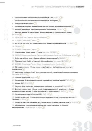 ЗВІТ ПРО РОБОТУ УКРАЇНСЬКОГО ІНСТИТУТУ МАЙБУТНЬОГО ЗА 2020 РІК
6. Про особливості політики глобальних гравців: КНР (31.03.20)
7. Про особливості політики глобальних гравців: Венесуела
8. Університет майбутнього
9. Презентація «Податок на виведений капітал: Дійсно український податок»
10. Анатолій Амелін про "Центр економічного відновлення" (25.05.20)
11. Анатолій Амелін/ Журнал Бізнес. Фінансовий центр | Трансформація бізнесу
(26.05.20)
12. (04.06.20) (Юлія Самаєва, Анатолій Амелін)
13. (12.06.20) (Олександр Лимар)
14. Что нужно для того, что бы Украина стала "Инвестиционной Меккой"? (12.06.20)
15. (32.07.20)
16. (31.08.20) (Олександр Лимар)
17. Кібербезпека. Новий підхід в Україні (дискусія: 03.09.20)
18. (04.09.20) (Олександр Лимар, Святослав Євтушенко Директор ЛКП «Зелене місто»)
19. Оnline-зустрічі на тему: «Відходи в Європі: як воно в них?» (18.09.20)
20. Гібридний мир. Майбутні сценарії війни на Донбасі (доповідь: 22.09.20)
21. (25.09.20) (Олександр Лимар, Павло Козирєв ексмер м. Українка)
22. Обговорення книги «Кінець епохи потре*лядства» від Українського інституту
майбутнього
23. Індикатори успішності та їх інструменти в системі управління місцевими громадами
(доповідь: 23.20.20)
24. Реформа щодо ПнВК (29.10.20)
25. Презентація: Як українцям отримати європейську пенсію в Україні? (16.11.20)
26. Бюджет 2021 (01.12.20)
27. На чиєму боці закон про «референдум»: виборців чи популістів? (04.12.20)
28. Дискусія/презентація «Кінець епохи безвідповідальності» щодо книги «Кінець
епохи потре*лядства» від Українського інститут майбутнього (12.12.20) 1 2
29. Презентація доповіді «Прогноз 2021» (14.12.20)
30. Експертна дискусія «Ринок скрапленого природного газу: перспективи для світу і
України» (15.12.20)
31. Експертна дискусія: «Конфлікт між гілками влади України: криза чи шанс?» (16.12.20)
32. Відповідальне споживання чи некорисний тренд: переваги та недоліки
вегетаріанства. Online-зустріч (17.12.20)
 
