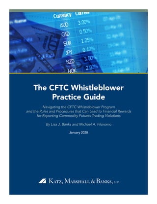 The CFTC Whistleblower
Practice Guide
Navigating the CFTC Whistleblower Program
and the Rules and Procedures that Can Lead to Financial Rewards
for Reporting Commodity Futures Trading Violations
By Lisa J. Banks and Michael A. Filoromo
January 2020
 