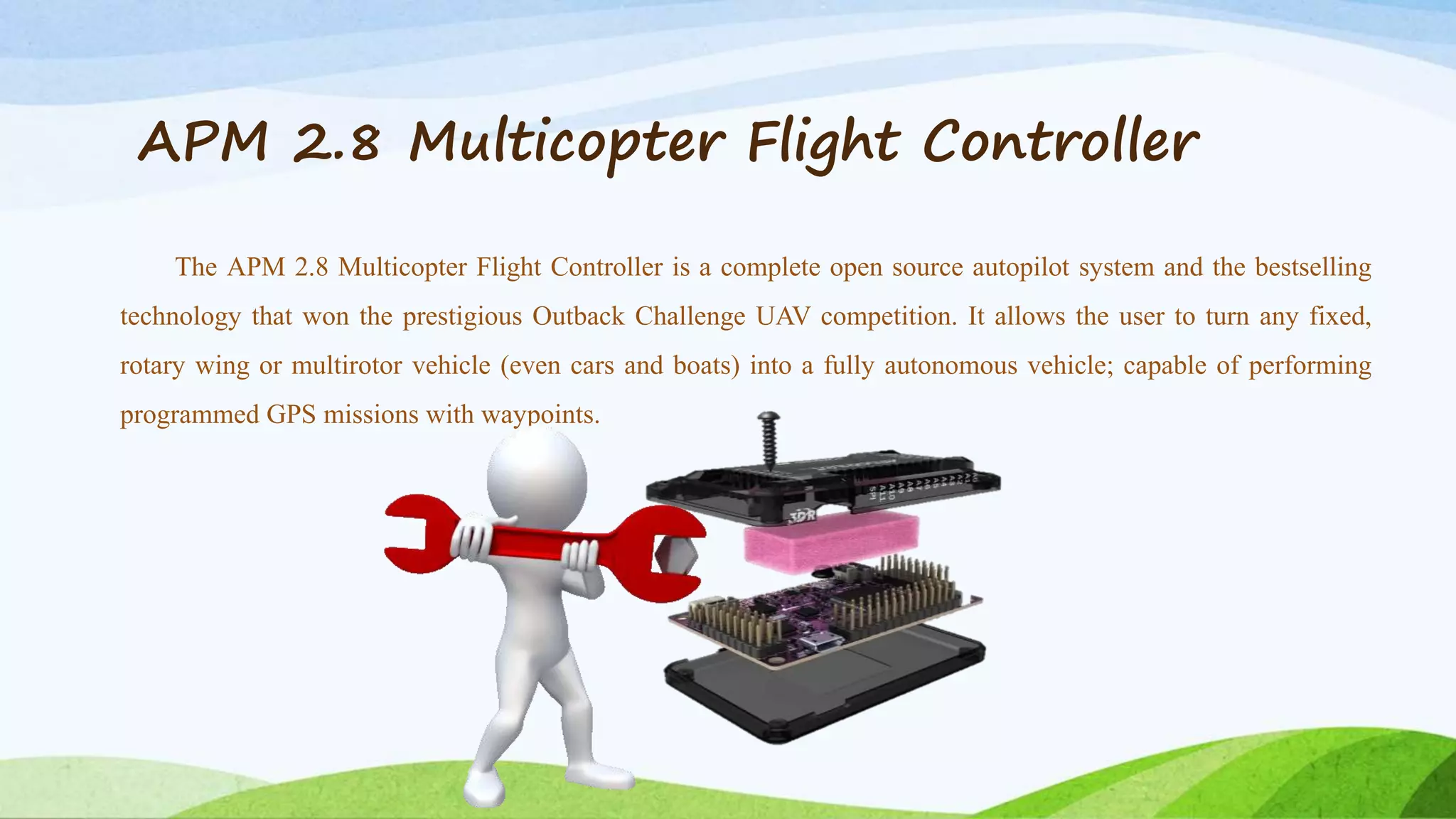 APM 2.8 Multicopter Flight Controller
The APM 2.8 Multicopter Flight Controller is a complete open source autopilot system and the bestselling
technology that won the prestigious Outback Challenge UAV competition. It allows the user to turn any fixed,
rotary wing or multirotor vehicle (even cars and boats) into a fully autonomous vehicle; capable of performing
programmed GPS missions with waypoints.
 