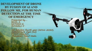 DEVELOPMENT OF DRONE
BY FUSION OF AI AND
FOLLOW ME, FOR HUMAN
DETECTION AT THE TIME
OF EMERGENCY
Presented by….
BASIL A
SATHISH G
YUVARAJ C
UG Scholars fourth year (2016-2020),
AEROSPACE Dept (int)
PMIST,VALLAM,
Thanjavur, Tamil Nadu.
 