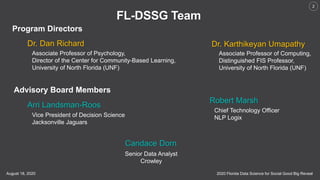 2020 Florida Data Science for Social Good Big RevealAugust 18, 2020
2
FL-DSSG Team
Program Directors
Dr. Dan Richard
Associate Professor of Psychology,
Director of the Center for Community-Based Learning,
University of North Florida (UNF)
Dr. Karthikeyan Umapathy
Associate Professor of Computing,
Distinguished FIS Professor,
University of North Florida (UNF)
Advisory Board Members
Arri Landsman-Roos
Vice President of Decision Science
Jacksonville Jaguars
Robert Marsh
Chief Technology Officer
NLP Logix
Candace Dorn
Senior Data Analyst
Crowley
 