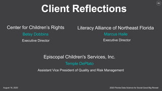 2020 Florida Data Science for Social Good Big RevealAugust 18, 2020
66
Center for Children’s Rights Literacy Alliance of Northeast Florida
Betsy Dobbins Marcus Haile
Executive Director Executive Director
Episcopal Children's Services, Inc.
Temple DePlato
Assistant Vice President of Quality and Risk Management
 
