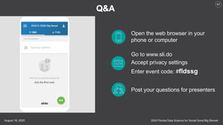 2020 Florida Data Science for Social Good Big RevealAugust 18, 2020
67
Open the web browser in your
phone or computer
Go to www.sli.do
Accept privacy settings
Enter event code: #fldssg
Post your questions for presenters
 