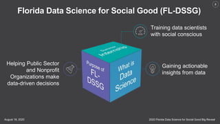 2020 Florida Data Science for Social Good Big RevealAugust 18, 2020
8
Gaining actionable
insights from data
Helping Public Sector
and Nonprofit
Organizations make
data-driven decisions
Training data scientists
with social conscious
Florida Data Science for Social Good (FL-DSSG)
 