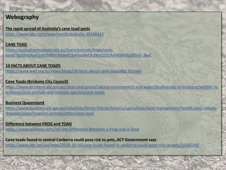 Webography
The rapid spread of Australia's cane toad pests
https://www.bbc.com/news/world-australia-39348313
CANE TOAD
https://australianmuseum.net.au/learn/animals/frogs/cane-
toad/?gclid=EAIaIQobChMIm9qi6eP16AIVx30rCh2WzQ2EEAAYASAAEgJRhvD_BwE
10 FACTS ABOUT CANE TOADS
https://www.wwf.org.au/news/blogs/10-facts-about-cane-toads#gs.3x5xw6
Cane Toads (Brisbane City Council)
https://www.brisbane.qld.gov.au/clean-and-green/natural-environment-and-water/biodiversity-in-brisbane/wildlife-in-
brisbane/pest-animals-and-invasive-species/cane-toads
Business Queensland
https://www.business.qld.gov.au/industries/farms-fishing-forestry/agriculture/land-management/health-pests-weeds-
diseases/pests/invasive-animals/other/cane-toad
Difference between FROG and TOAD
https://www.wikihow.com/Tell-the-Difference-Between-a-Frog-and-a-Toad
Cane toads found in central Canberra could pose risk to pets, ACT Government says
https://www.abc.net.au/news/2018-10-16/cane-toads-found-in-canberra-could-pose-risk-to-pets/10382340
 