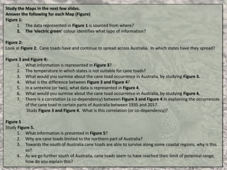 Study the Maps in the next few slides.
Answer the following for each Map (Figure)
Figure 1:
1. The data represented in Figure 1 is sourced from where?
2. The ‘electric green’ colour identifies what type of information?
Figure 2:
Look at Figure 2. Cane toads have and continue to spread across Australia. In which states have they spread?
Figure 3 and Figure 4:
1. What information is represented in Figure 3?
2. The temperature in which states is not suitable for cane toads?
3. What would you surmise about the cane toad occurrence in Australia, by studying Figure 3.
4. What is the difference between Figure 3 and Figure 4?
5. In a sentence (or two), what data is represented in Figure 4.
6. What would you surmise about the cane toad occurrence in Australia, by studying Figure 4.
7. There is a correlation (a co-dependency) between Figure 3 and Figure 4 in explaining the occurrences
of the cane toad in certain parts of Australia between 1935 and 2017.
Study Figure 3 and Figure 4. What is this correlation (or co-dependency)?
Figure 5
Study Figure 5.
1. What information is presented in Figure 5?
2. Why are cane toads limited to the northern part of Australia?
3. Towards the south of Australia cane toads are able to survive along some coastal regions, why is this
so?
4. As we go further south of Australia, cane toads seem to have reached their limit of potential range,
how do you explain this?
 