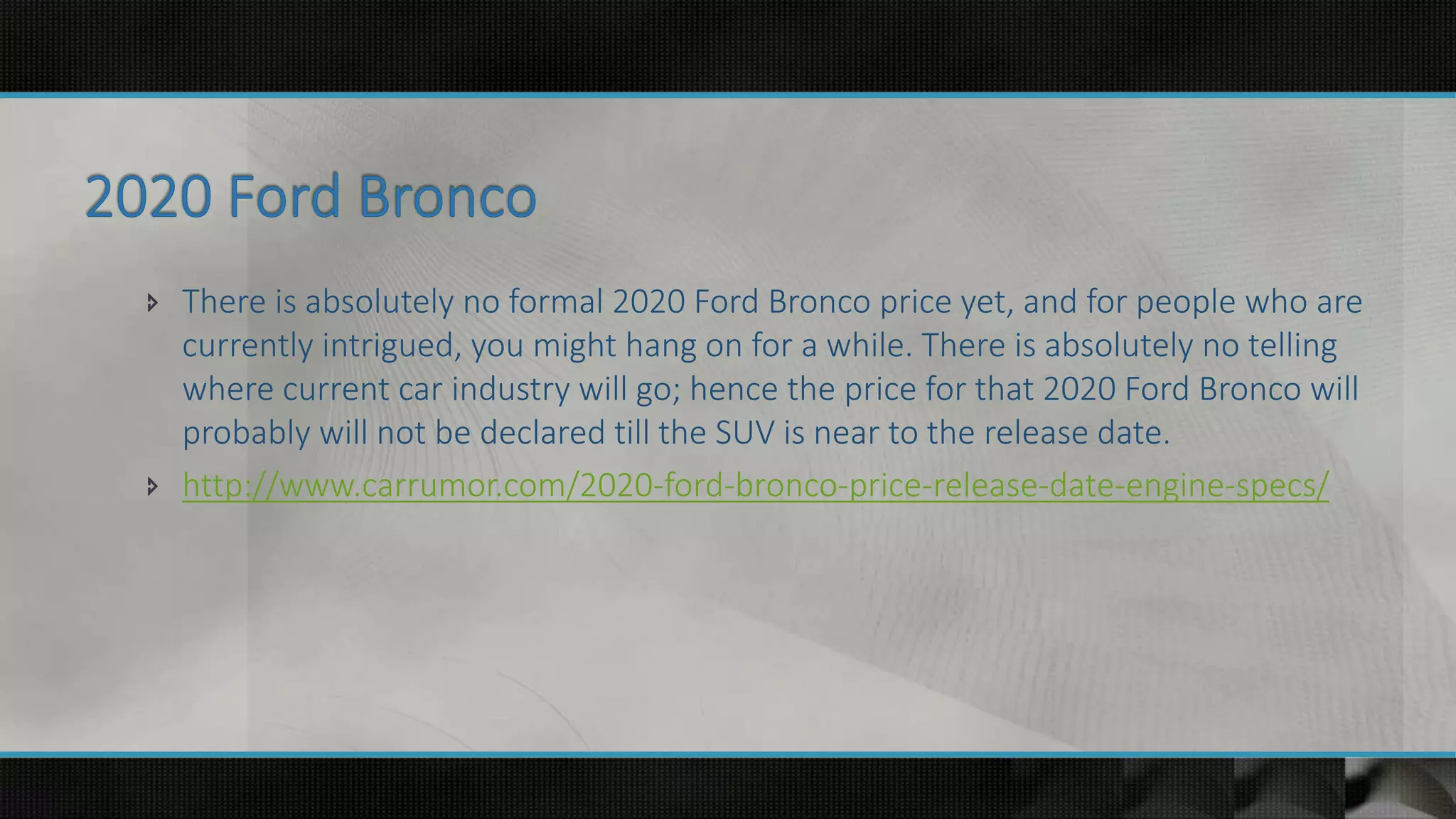  There is absolutely no formal 2020 Ford Bronco price yet, and for people who are
currently intrigued, you might hang on for a while. There is absolutely no telling
where current car industry will go; hence the price for that 2020 Ford Bronco will
probably will not be declared till the SUV is near to the release date.
 http://www.carrumor.com/2020-ford-bronco-price-release-date-engine-specs/
 