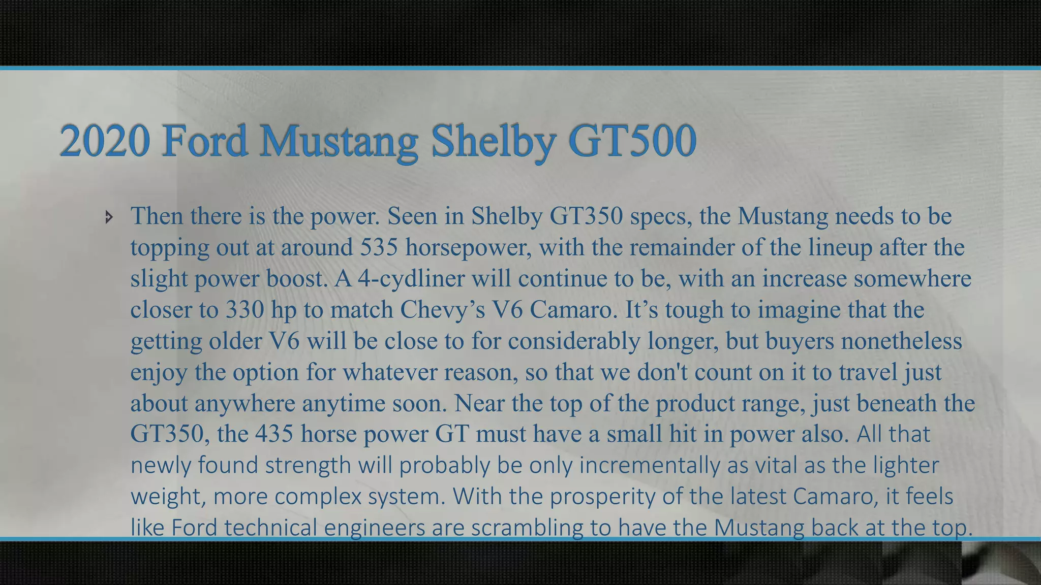  Then there is the power. Seen in Shelby GT350 specs, the Mustang needs to be
topping out at around 535 horsepower, with the remainder of the lineup after the
slight power boost. A 4-cydliner will continue to be, with an increase somewhere
closer to 330 hp to match Chevy’s V6 Camaro. It’s tough to imagine that the
getting older V6 will be close to for considerably longer, but buyers nonetheless
enjoy the option for whatever reason, so that we don't count on it to travel just
about anywhere anytime soon. Near the top of the product range, just beneath the
GT350, the 435 horse power GT must have a small hit in power also. All that
newly found strength will probably be only incrementally as vital as the lighter
weight, more complex system. With the prosperity of the latest Camaro, it feels
like Ford technical engineers are scrambling to have the Mustang back at the top.
 