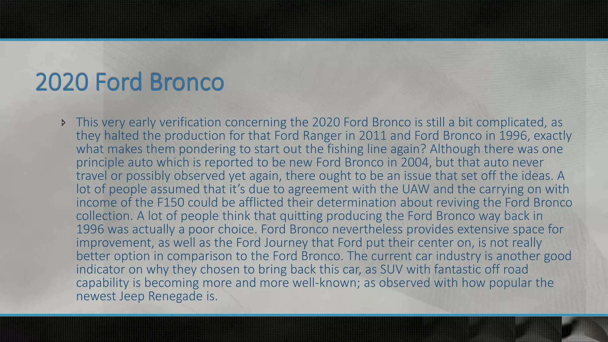 This very early verification concerning the 2020 Ford Bronco is still a bit complicated, as
they halted the production for that Ford Ranger in 2011 and Ford Bronco in 1996, exactly
what makes them pondering to start out the fishing line again? Although there was one
principle auto which is reported to be new Ford Bronco in 2004, but that auto never
travel or possibly observed yet again, there ought to be an issue that set off the ideas. A
lot of people assumed that it’s due to agreement with the UAW and the carrying on with
income of the F150 could be afflicted their determination about reviving the Ford Bronco
collection. A lot of people think that quitting producing the Ford Bronco way back in
1996 was actually a poor choice. Ford Bronco nevertheless provides extensive space for
improvement, as well as the Ford Journey that Ford put their center on, is not really
better option in comparison to the Ford Bronco. The current car industry is another good
indicator on why they chosen to bring back this car, as SUV with fantastic off road
capability is becoming more and more well-known; as observed with how popular the
newest Jeep Renegade is.
 