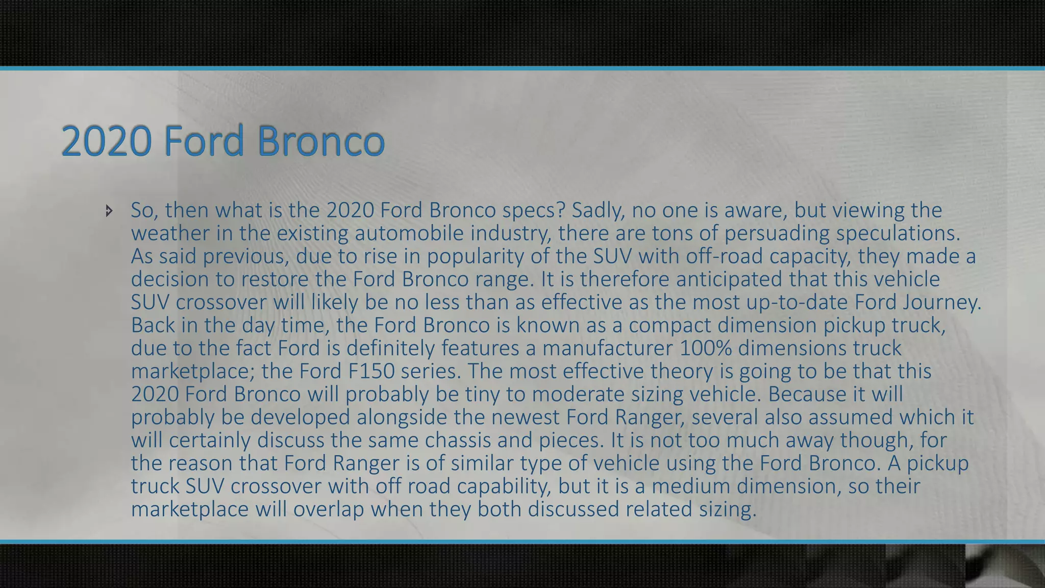  So, then what is the 2020 Ford Bronco specs? Sadly, no one is aware, but viewing the
weather in the existing automobile industry, there are tons of persuading speculations.
As said previous, due to rise in popularity of the SUV with off-road capacity, they made a
decision to restore the Ford Bronco range. It is therefore anticipated that this vehicle
SUV crossover will likely be no less than as effective as the most up-to-date Ford Journey.
Back in the day time, the Ford Bronco is known as a compact dimension pickup truck,
due to the fact Ford is definitely features a manufacturer 100% dimensions truck
marketplace; the Ford F150 series. The most effective theory is going to be that this
2020 Ford Bronco will probably be tiny to moderate sizing vehicle. Because it will
probably be developed alongside the newest Ford Ranger, several also assumed which it
will certainly discuss the same chassis and pieces. It is not too much away though, for
the reason that Ford Ranger is of similar type of vehicle using the Ford Bronco. A pickup
truck SUV crossover with off road capability, but it is a medium dimension, so their
marketplace will overlap when they both discussed related sizing.
 