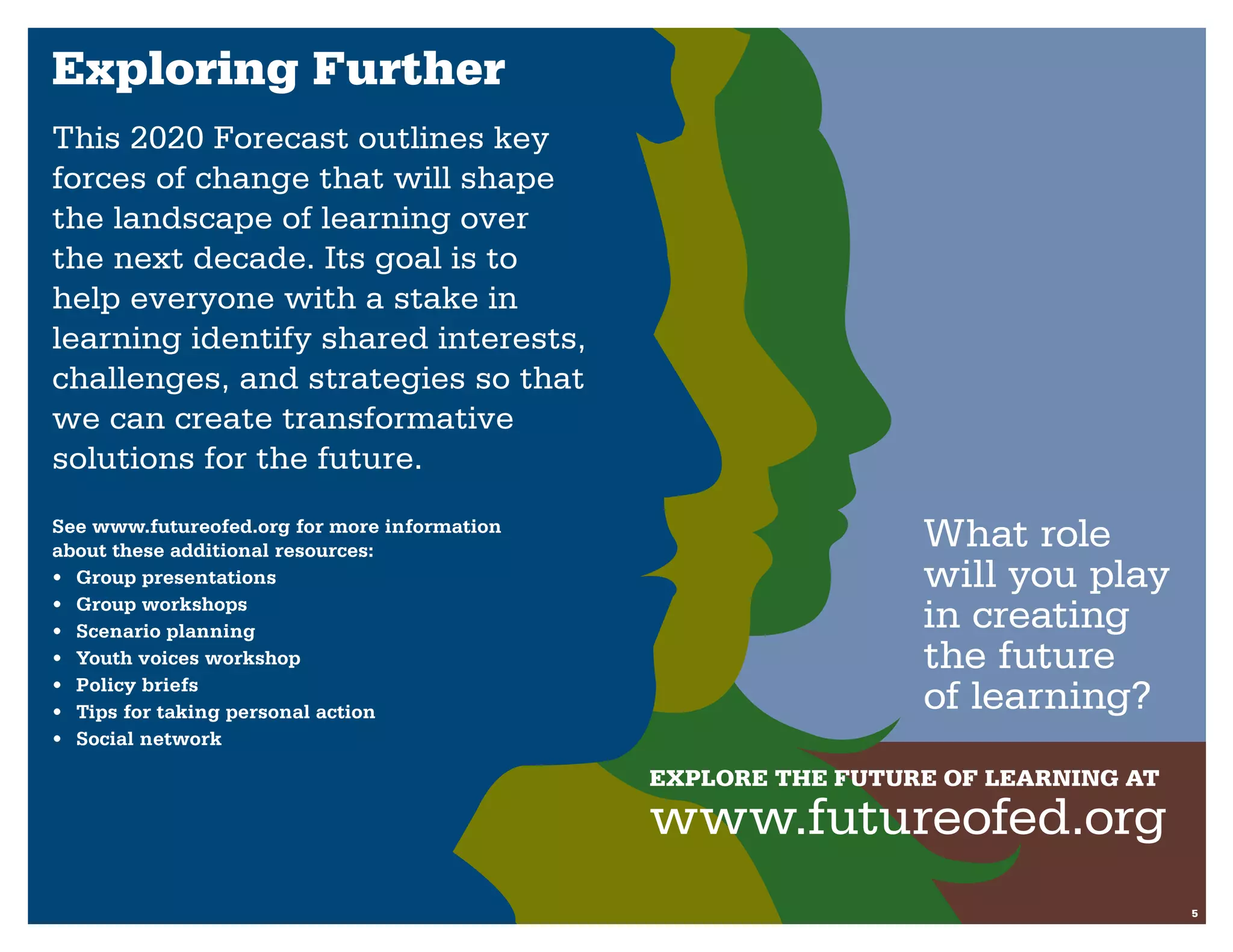 Exploring Further
This 2020 Forecast outlines key
forces of change that will shape
the landscape of learning over
the next decade. Its goal is to
help everyone with a stake in
learning identify shared interests,
challenges, and strategies so that
we can create transformative
solutions for the future.
See www.futureofed.org for more information
about these additional resources:
                                                               What role
•	 Group presentations                                         will you play
•	 Group workshops
•	 Scenario planning
                                                               in creating
•	 Youth voices workshop                                       the future
•	 Policy briefs
•	 Tips for taking personal action                             of learning?
•	 Social network

                                              Explore the future of learning at
                                              www.futureofed.org
                                                                                  5
 