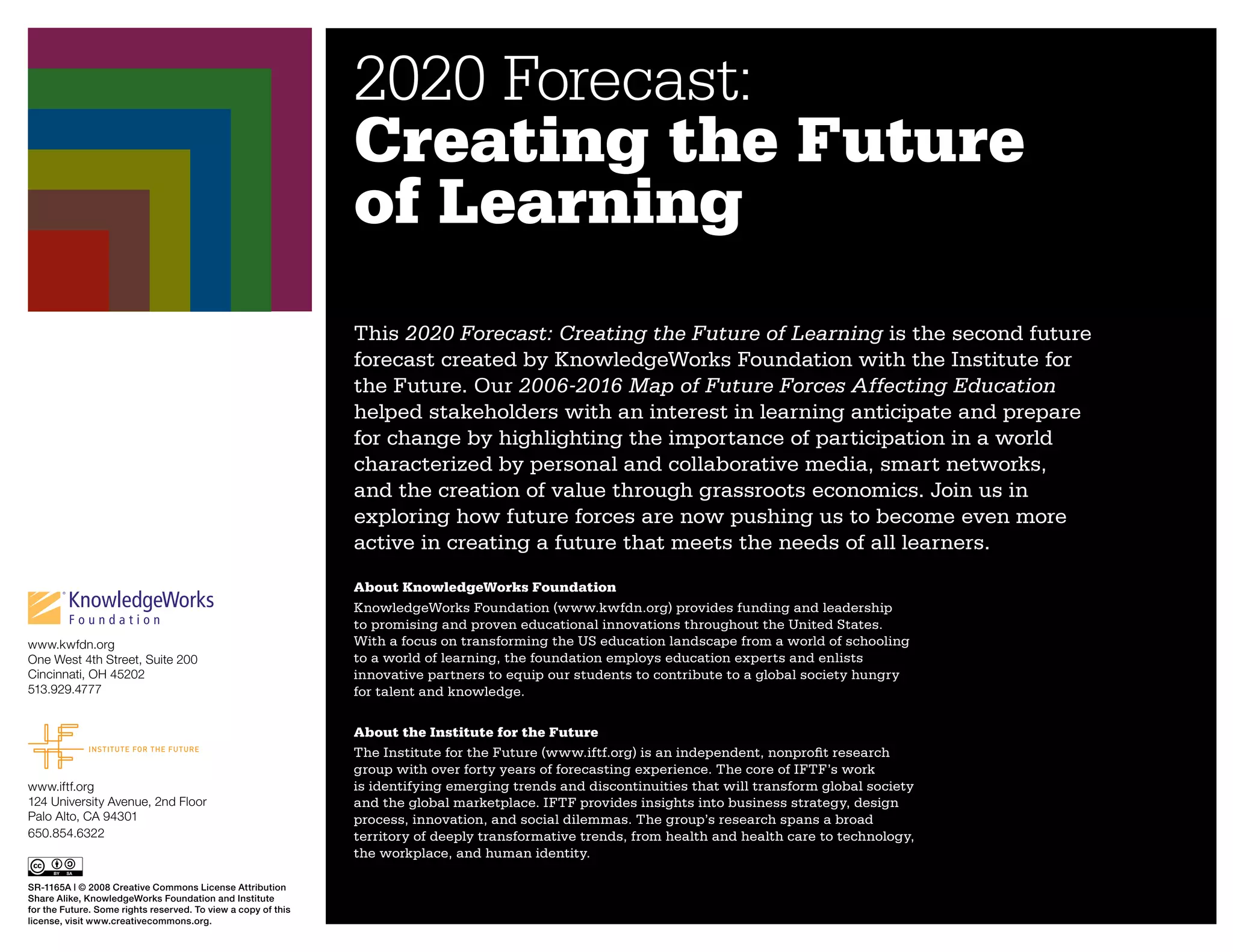 2020 Forecast:
                                                               Creating the Future
                                                               of Learning
                                                               This 2020 Forecast: Creating the Future of Learning is the second future
                                                               forecast created by KnowledgeWorks Foundation with the Institute for
                                                               the Future. Our 2006-2016 Map of Future Forces Affecting Education
                                                               helped stakeholders with an interest in learning anticipate and prepare
                                                               for change by highlighting the importance of participation in a world
                                                               characterized by personal and collaborative media, smart networks,
                                                               and the creation of value through grassroots economics. Join us in
                                                               exploring how future forces are now pushing us to become even more
                                                               active in creating a future that meets the needs of all learners.
                                                               About KnowledgeWorks Foundation
                                                               KnowledgeWorks Foundation (www.kwfdn.org) provides funding and leadership
                                                               to promising and proven educational innovations throughout the United States.
www.kwfdn.org                                                  With a focus on transforming the US education landscape from a world of schooling
One West 4th Street, Suite 200                                 to a world of learning, the foundation employs education experts and enlists
Cincinnati, OH 45202                                           innovative partners to equip our students to contribute to a global society hungry
513.929.4777                                                   for talent and knowledge.

                                                               About the Institute for the Future
                                                               The Institute for the Future (www.iftf.org) is an independent, nonprofit research
                                                               group with over forty years of forecasting experience. The core of IFTF’s work
www.iftf.org                                                   is identifying emerging trends and discontinuities that will transform global society
124 University Avenue, 2nd Floor                               and the global marketplace. IFTF provides insights into business strategy, design
Palo Alto, CA 94301                                            process, innovation, and social dilemmas. The group’s research spans a broad
650.854.6322                                                   territory of deeply transformative trends, from health and health care to technology,
                                                               the workplace, and human identity.

SR-1165A | © 2008 Creative Commons License Attribution
Share Alike, KnowledgeWorks Foundation and Institute
for the Future. Some rights reserved. To view a copy of this
license, visit www.creativecommons.org.
 