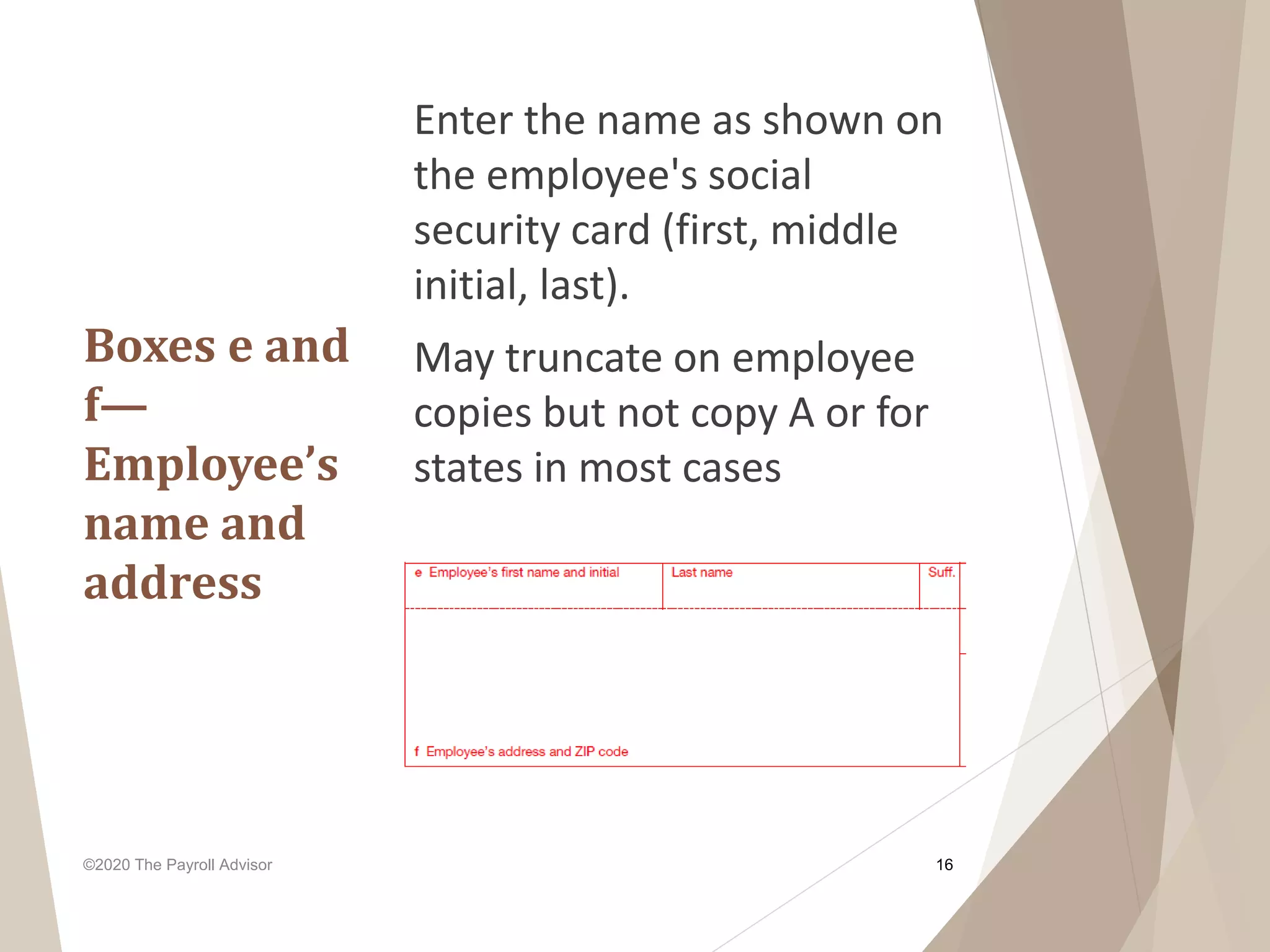 Boxes e and
f—
Employee’s
name and
address
Enter the name as shown on
the employee's social
security card (first, middle
initial, last).
May truncate on employee
copies but not copy A or for
states in most cases
©2020 The Payroll Advisor 16
 
