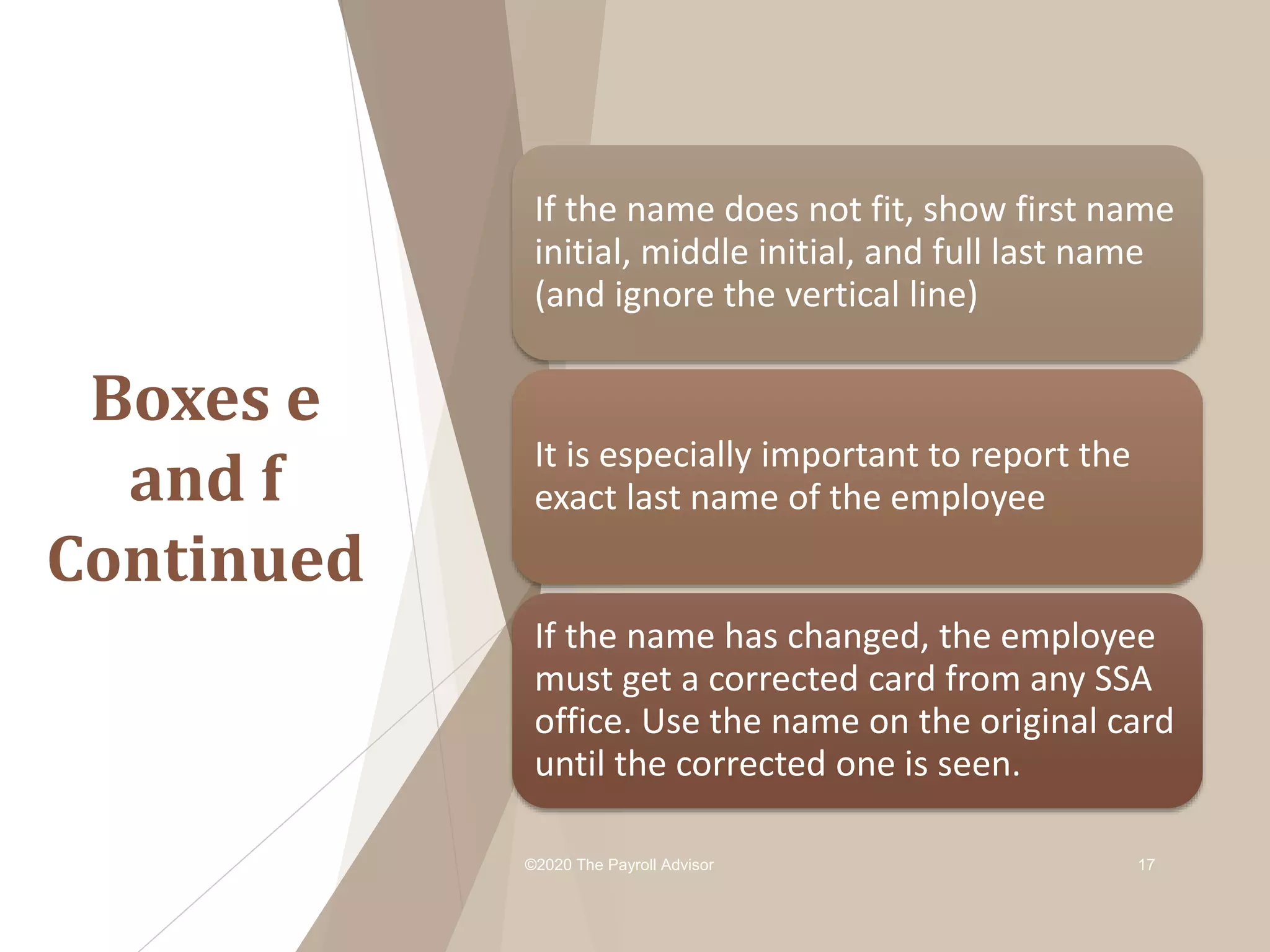 Boxes e
and f
Continued
©2020 The Payroll Advisor 17
If the name does not fit, show first name
initial, middle initial, and full last name
(and ignore the vertical line)
It is especially important to report the
exact last name of the employee
If the name has changed, the employee
must get a corrected card from any SSA
office. Use the name on the original card
until the corrected one is seen.
 