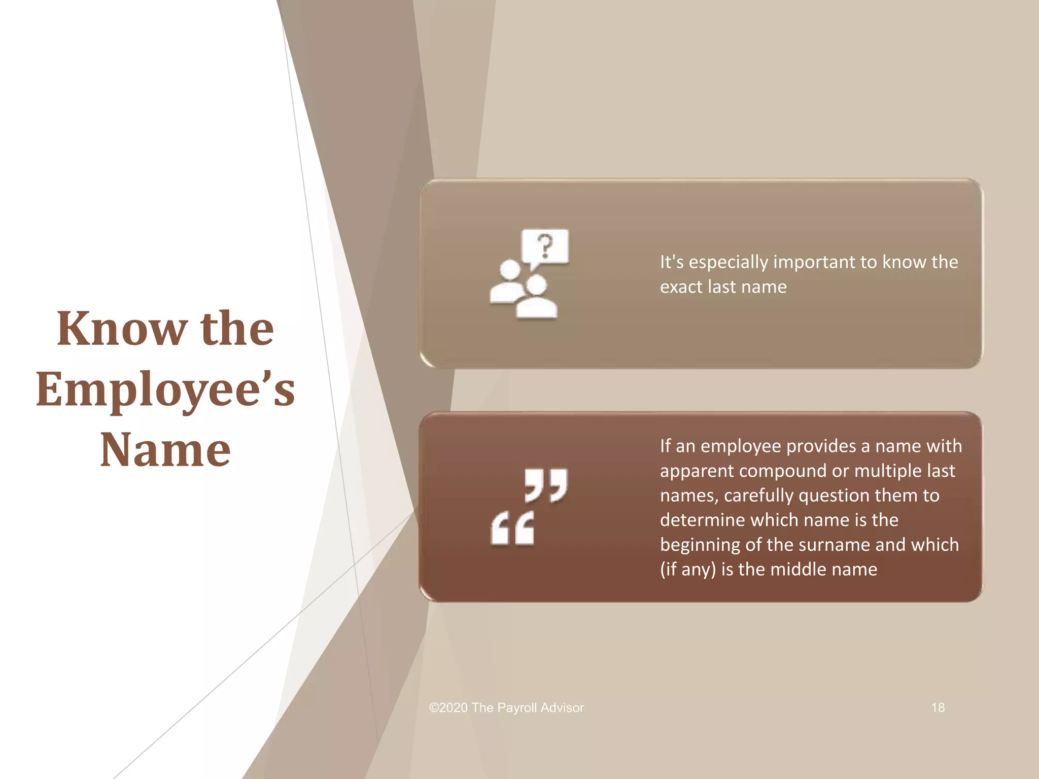Know the
Employee’s
Name
©2020 The Payroll Advisor 18
It's especially important to know the
exact last name
If an employee provides a name with
apparent compound or multiple last
names, carefully question them to
determine which name is the
beginning of the surname and which
(if any) is the middle name
 