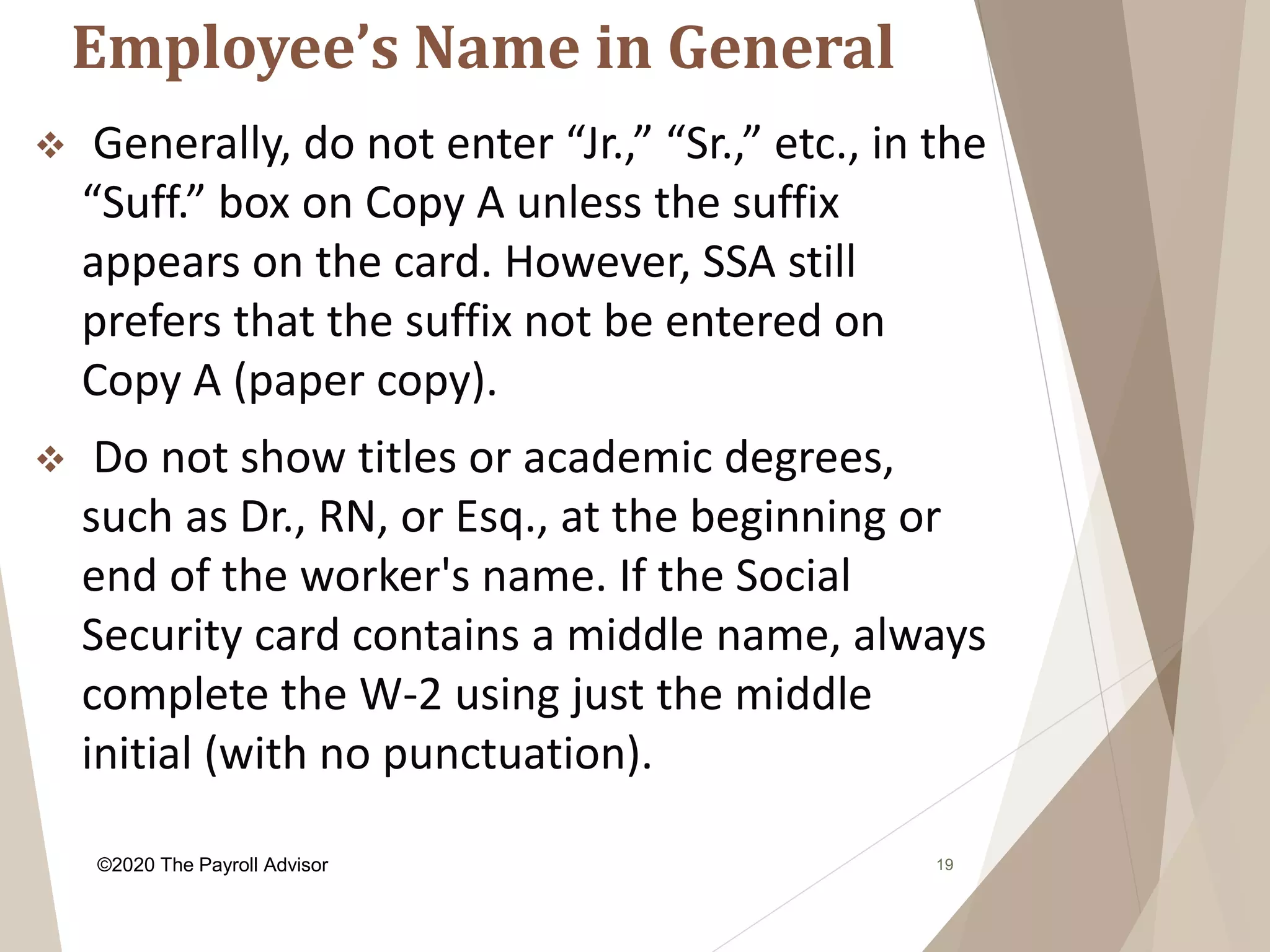 Employee’s Name in General
19
 Generally, do not enter “Jr.,” “Sr.,” etc., in the
“Suff.” box on Copy A unless the suffix
appears on the card. However, SSA still
prefers that the suffix not be entered on
Copy A (paper copy).
 Do not show titles or academic degrees,
such as Dr., RN, or Esq., at the beginning or
end of the worker's name. If the Social
Security card contains a middle name, always
complete the W-2 using just the middle
initial (with no punctuation).
©2020 The Payroll Advisor
 