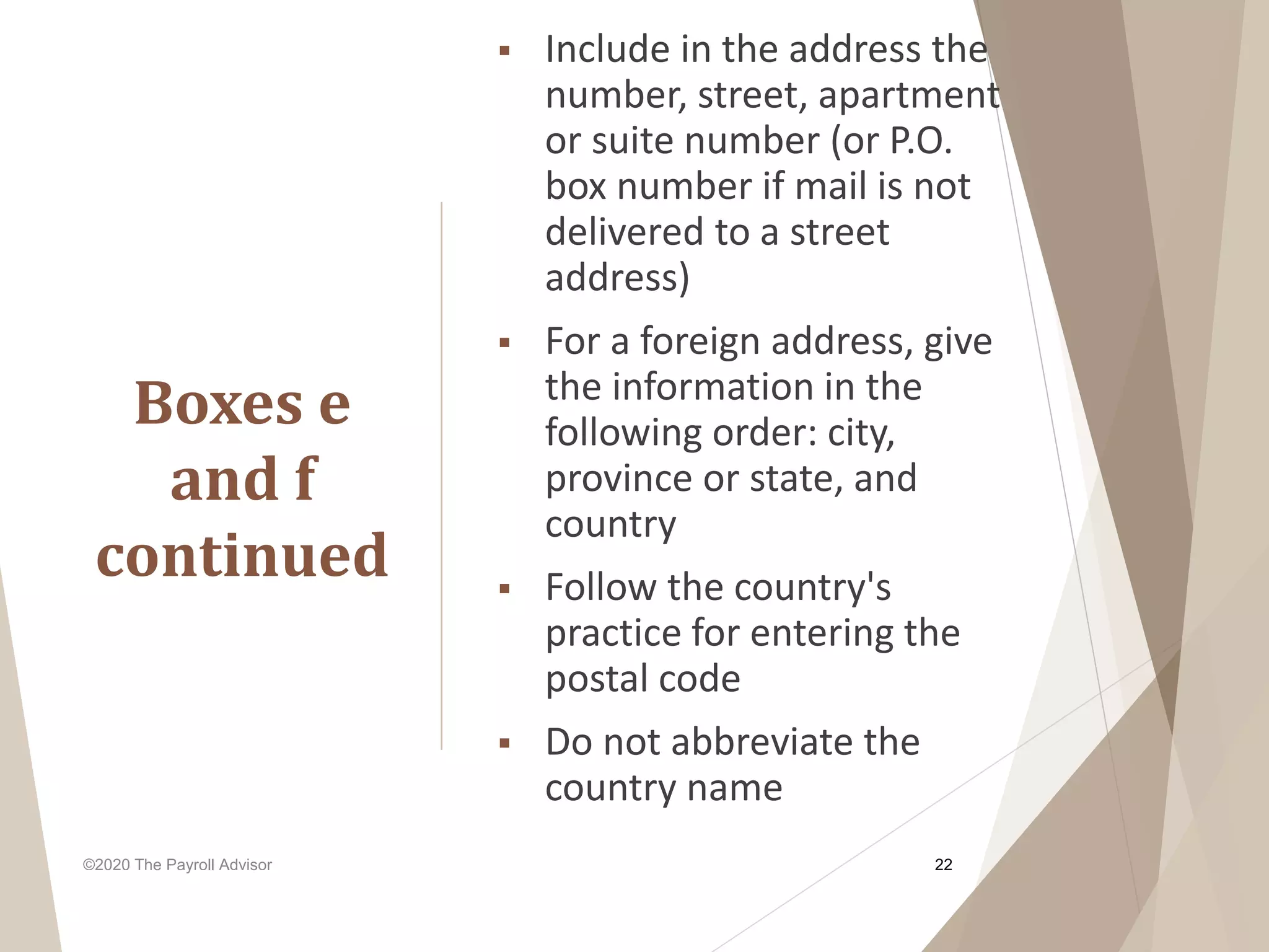 ©2020 The Payroll Advisor
Boxes e
and f
continued
22
 Include in the address the
number, street, apartment
or suite number (or P.O.
box number if mail is not
delivered to a street
address)
 For a foreign address, give
the information in the
following order: city,
province or state, and
country
 Follow the country's
practice for entering the
postal code
 Do not abbreviate the
country name
 