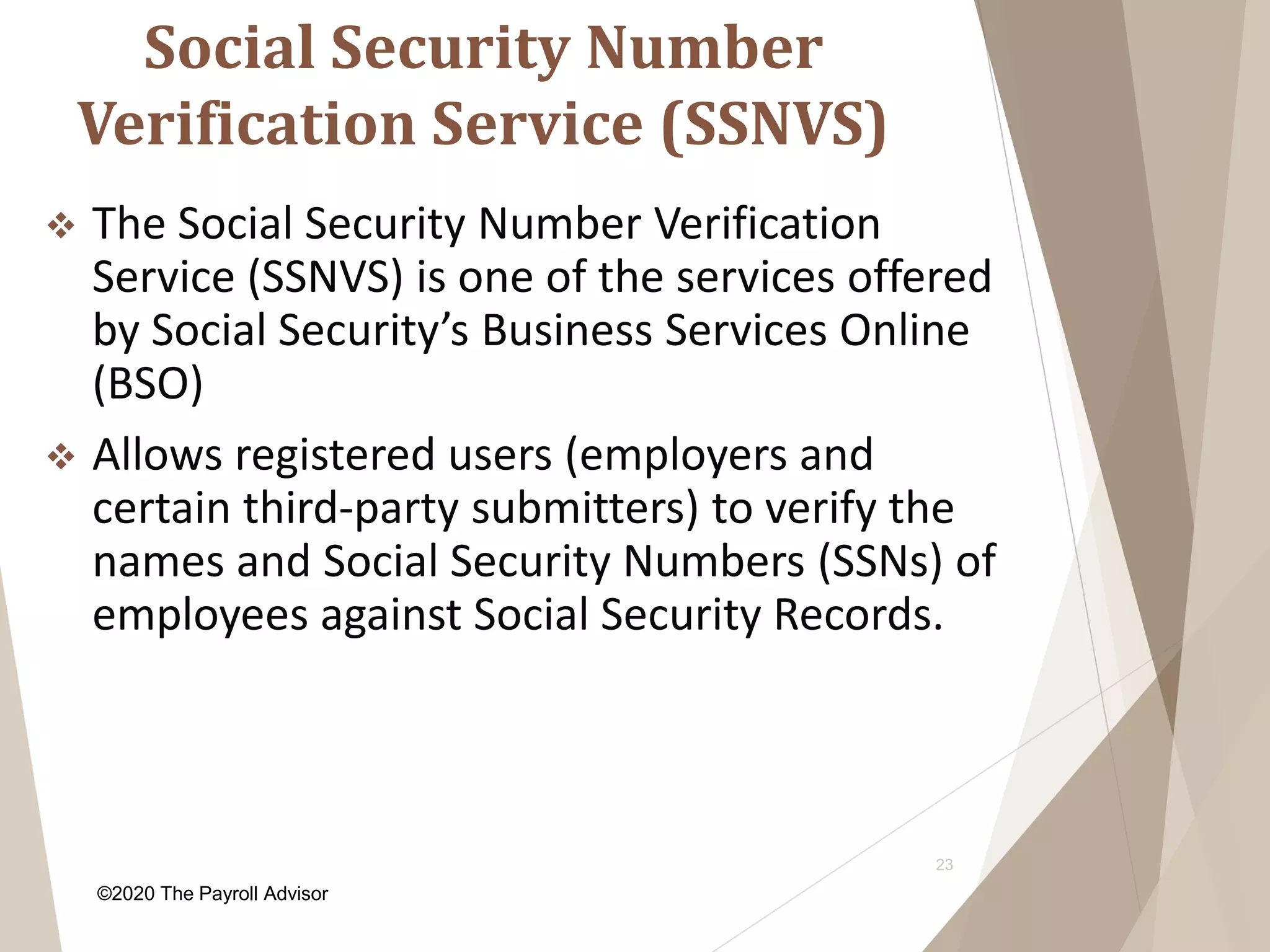 Social Security Number
Verification Service (SSNVS)
23
 The Social Security Number Verification
Service (SSNVS) is one of the services offered
by Social Security’s Business Services Online
(BSO)
 Allows registered users (employers and
certain third-party submitters) to verify the
names and Social Security Numbers (SSNs) of
employees against Social Security Records.
©2020 The Payroll Advisor
 