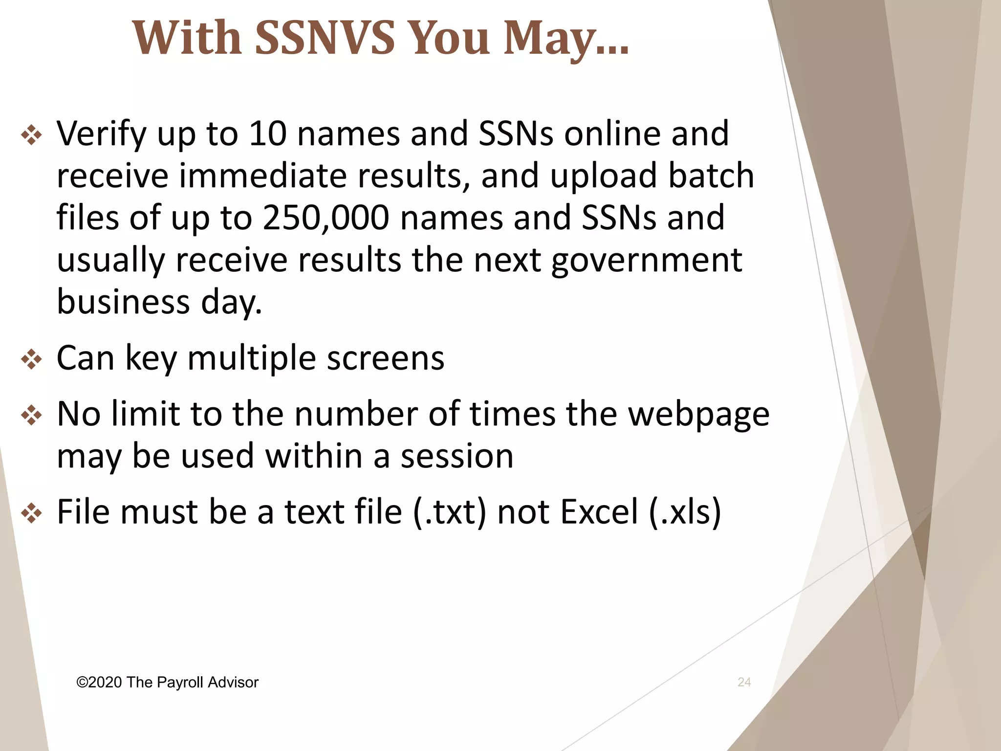 With SSNVS You May…
24
 Verify up to 10 names and SSNs online and
receive immediate results, and upload batch
files of up to 250,000 names and SSNs and
usually receive results the next government
business day.
 Can key multiple screens
 No limit to the number of times the webpage
may be used within a session
 File must be a text file (.txt) not Excel (.xls)
©2020 The Payroll Advisor
 