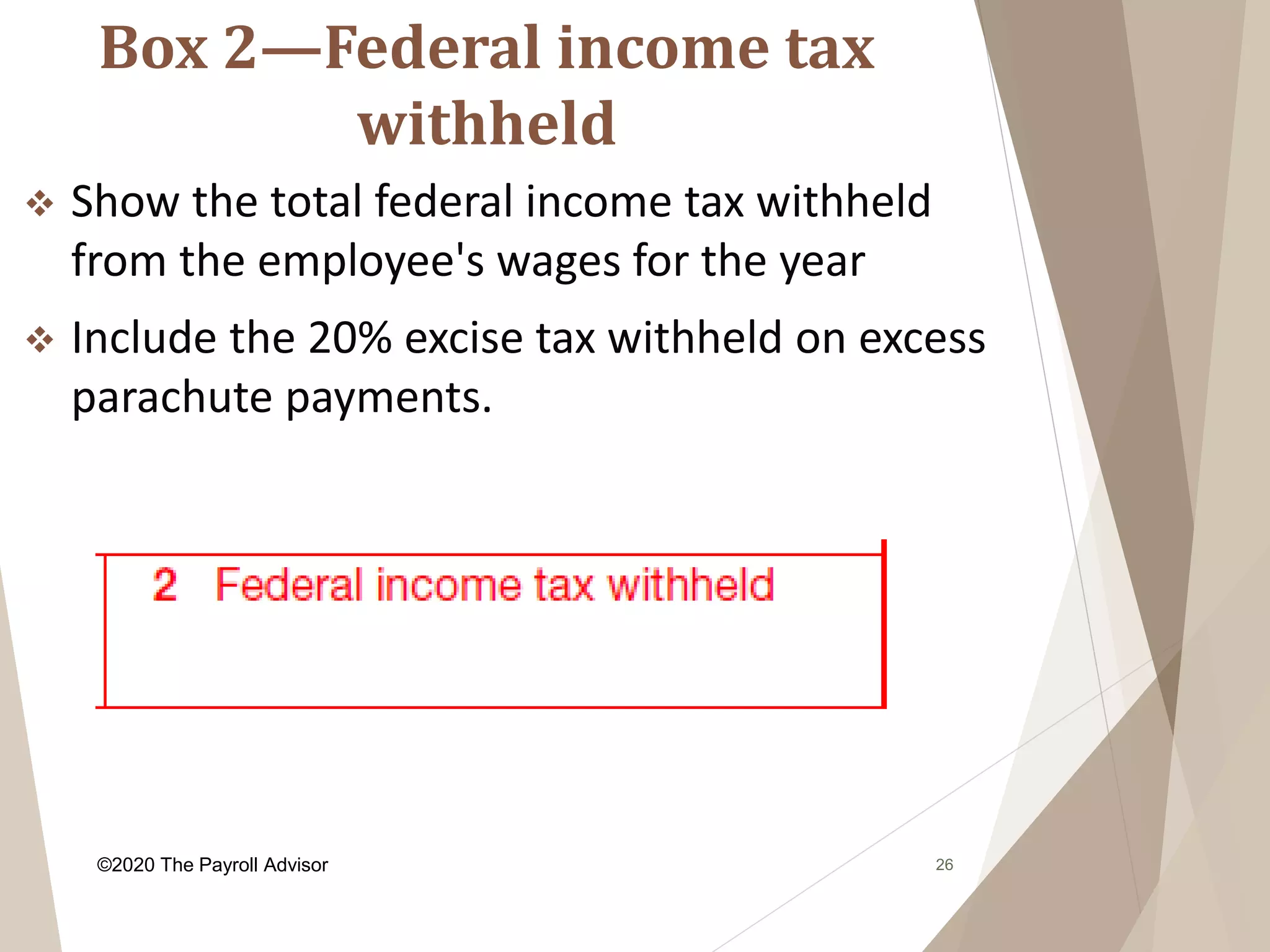 Box 2—Federal income tax
withheld
26
 Show the total federal income tax withheld
from the employee's wages for the year
 Include the 20% excise tax withheld on excess
parachute payments.
©2020 The Payroll Advisor
 