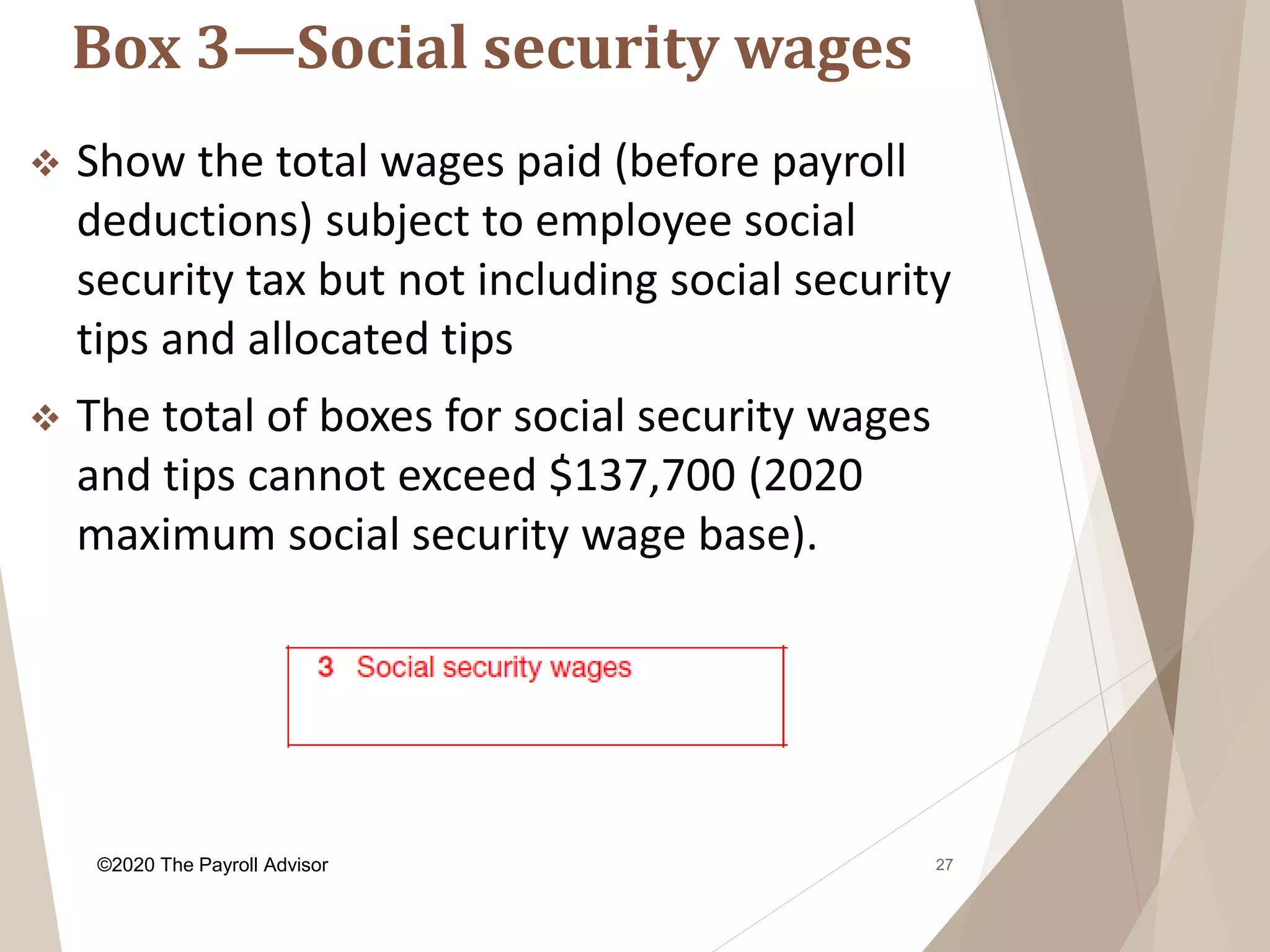 Box 3—Social security wages
27
 Show the total wages paid (before payroll
deductions) subject to employee social
security tax but not including social security
tips and allocated tips
 The total of boxes for social security wages
and tips cannot exceed $137,700 (2020
maximum social security wage base).
©2020 The Payroll Advisor
 
