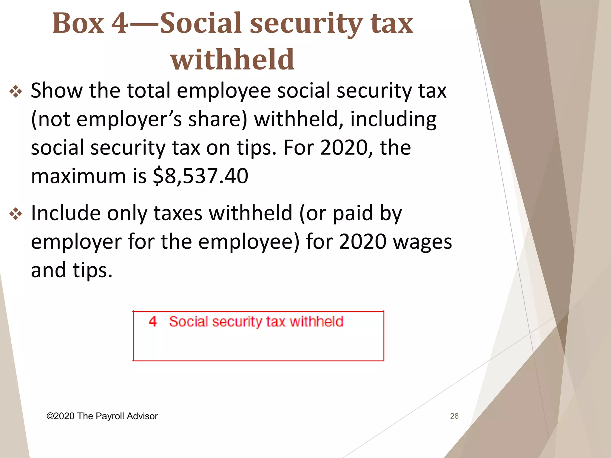 Box 4—Social security tax
withheld
28
 Show the total employee social security tax
(not employer’s share) withheld, including
social security tax on tips. For 2020, the
maximum is $8,537.40
 Include only taxes withheld (or paid by
employer for the employee) for 2020 wages
and tips.
©2020 The Payroll Advisor
 