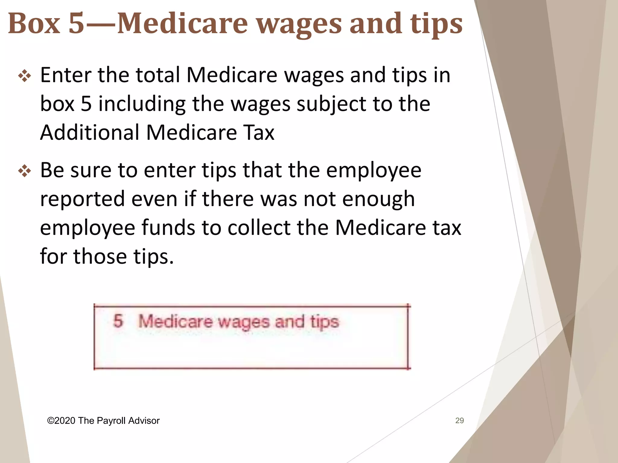 Box 5—Medicare wages and tips
29
 Enter the total Medicare wages and tips in
box 5 including the wages subject to the
Additional Medicare Tax
 Be sure to enter tips that the employee
reported even if there was not enough
employee funds to collect the Medicare tax
for those tips.
©2020 The Payroll Advisor
 