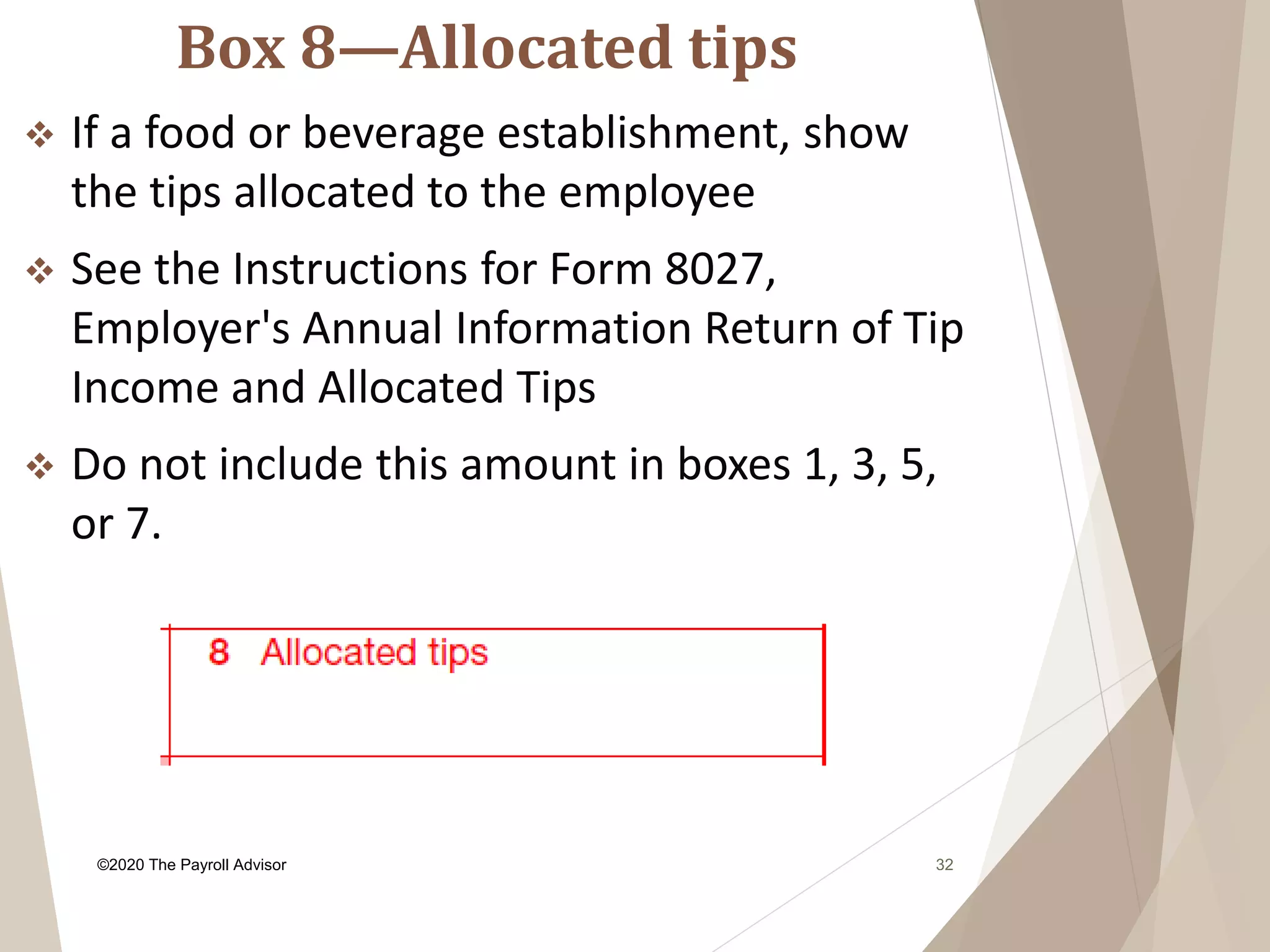 Box 8—Allocated tips
32
 If a food or beverage establishment, show
the tips allocated to the employee
 See the Instructions for Form 8027,
Employer's Annual Information Return of Tip
Income and Allocated Tips
 Do not include this amount in boxes 1, 3, 5,
or 7.
©2020 The Payroll Advisor
 