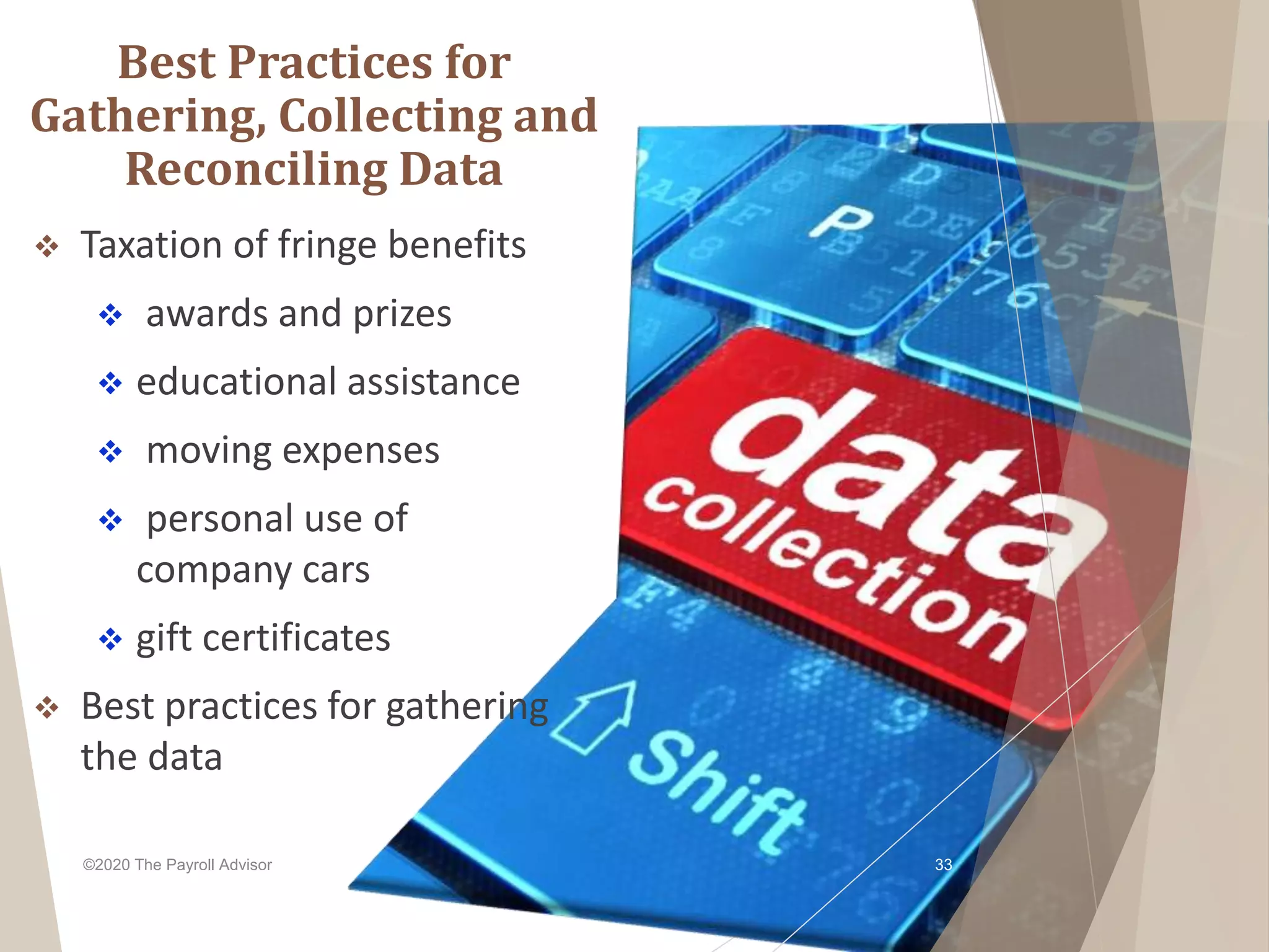 Best Practices for
Gathering, Collecting and
Reconciling Data
 Taxation of fringe benefits
 awards and prizes
 educational assistance
 moving expenses
 personal use of
company cars
 gift certificates
 Best practices for gathering
the data
©2020 The Payroll Advisor 33
 