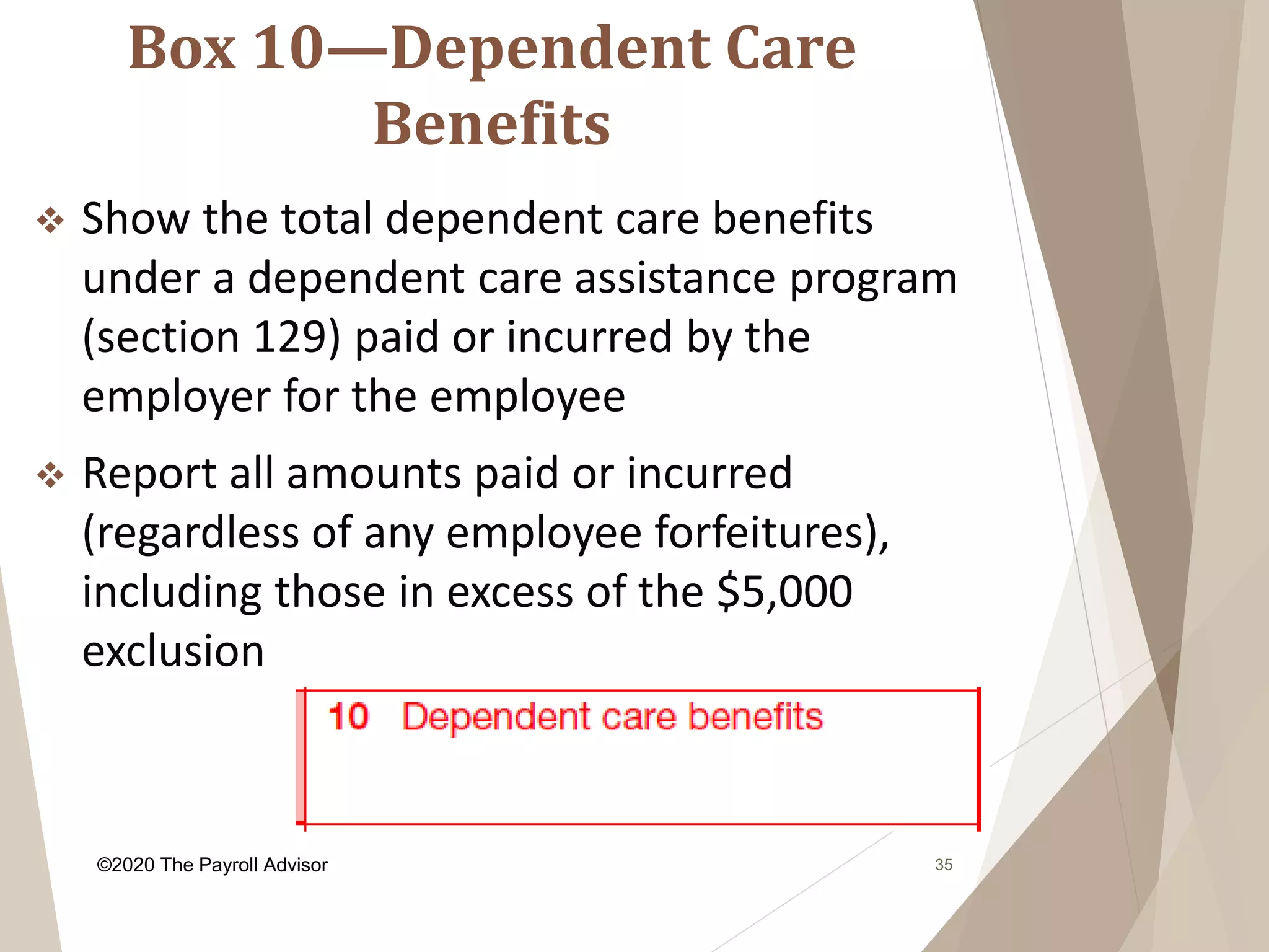 Box 10—Dependent Care
Benefits
35
 Show the total dependent care benefits
under a dependent care assistance program
(section 129) paid or incurred by the
employer for the employee
 Report all amounts paid or incurred
(regardless of any employee forfeitures),
including those in excess of the $5,000
exclusion
©2020 The Payroll Advisor
 