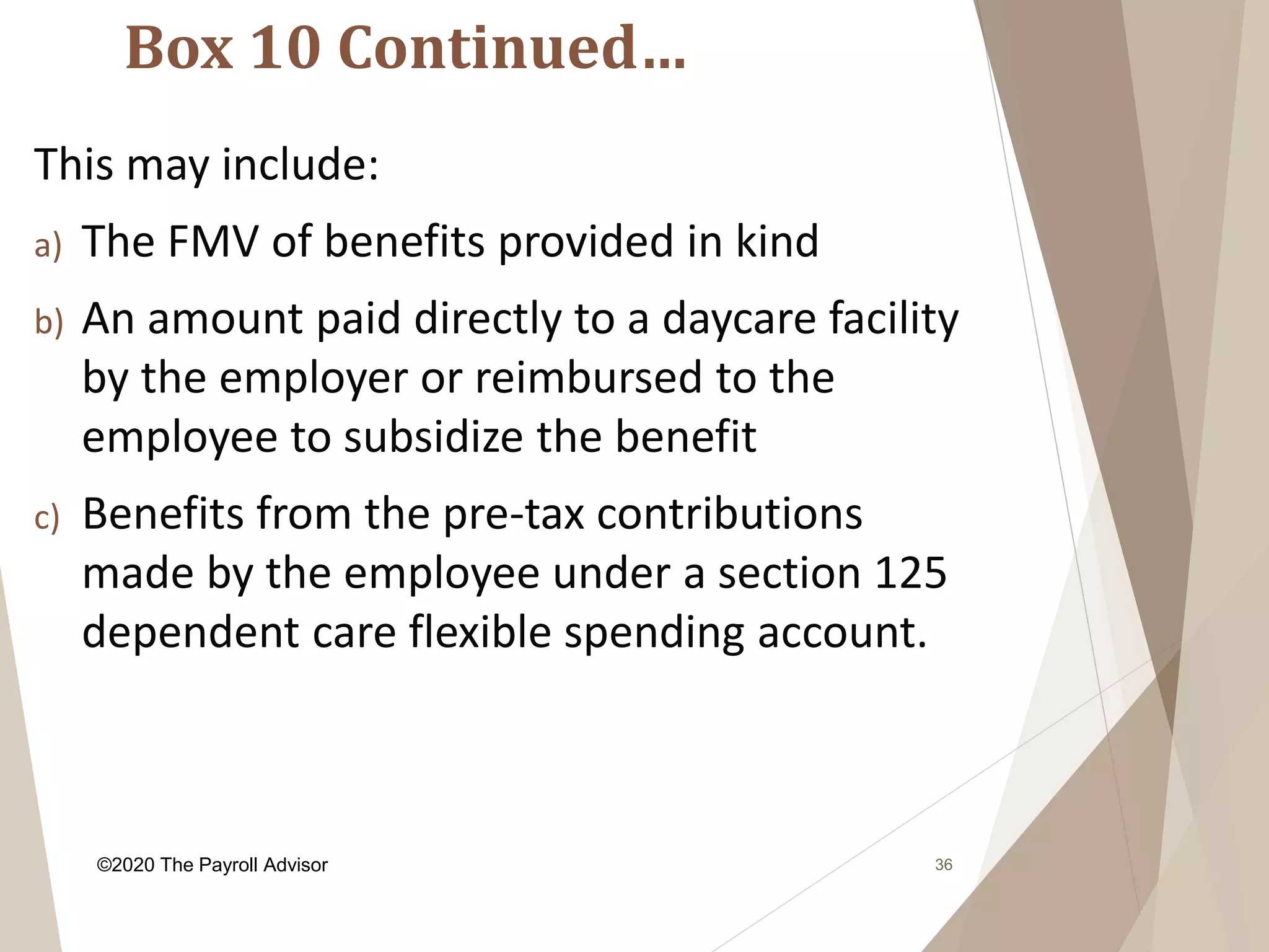 Box 10 Continued…
36
This may include:
a) The FMV of benefits provided in kind
b) An amount paid directly to a daycare facility
by the employer or reimbursed to the
employee to subsidize the benefit
c) Benefits from the pre-tax contributions
made by the employee under a section 125
dependent care flexible spending account.
©2020 The Payroll Advisor
 