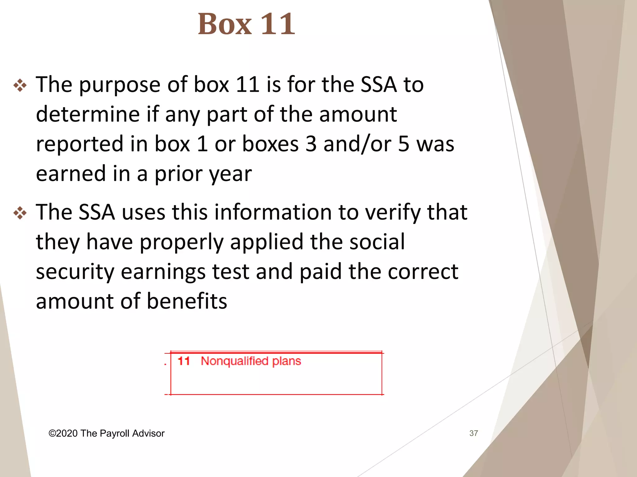 Box 11
37
 The purpose of box 11 is for the SSA to
determine if any part of the amount
reported in box 1 or boxes 3 and/or 5 was
earned in a prior year
 The SSA uses this information to verify that
they have properly applied the social
security earnings test and paid the correct
amount of benefits
©2020 The Payroll Advisor
 