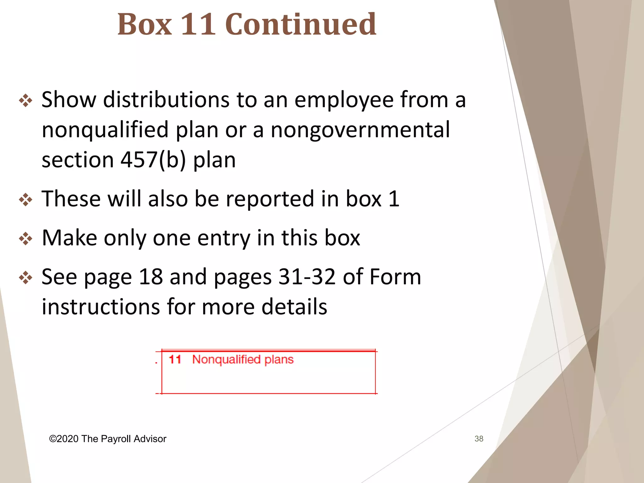 Box 11 Continued
38
 Show distributions to an employee from a
nonqualified plan or a nongovernmental
section 457(b) plan
 These will also be reported in box 1
 Make only one entry in this box
 See page 18 and pages 31-32 of Form
instructions for more details
©2020 The Payroll Advisor
 
